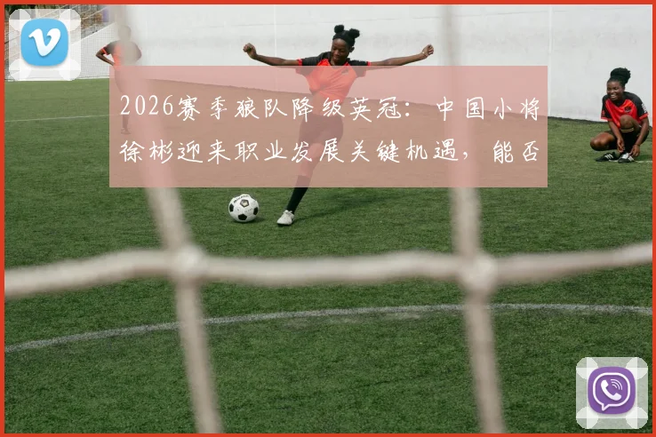 2026赛季狼队降级英冠：中国小将徐彬迎来职业发展关键机遇，能否站稳脚跟？