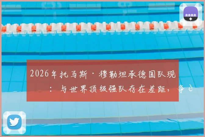 2026年托马斯·穆勒坦承德国队现状:与世界顶级强队存在差距,争胜心有余而力不足