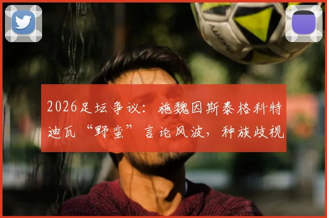 2026足坛争议：施魏因斯泰格科特迪瓦“野蛮”言论风波，种族歧视指控背后深度剖析