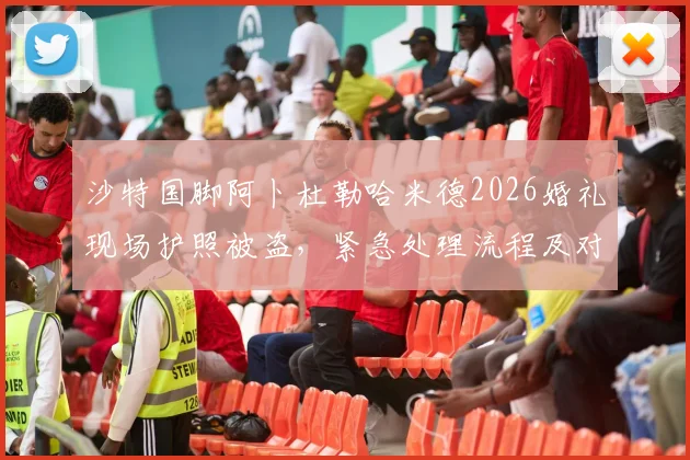 沙特国脚阿卜杜勒哈米德2026婚礼现场护照被盗，紧急处理流程及对国家队赛事影响分析