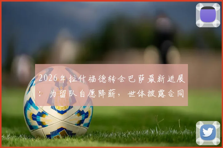 2026年拉什福德转会巴萨最新进展：为留队自愿降薪，世体披露合同谈判细节