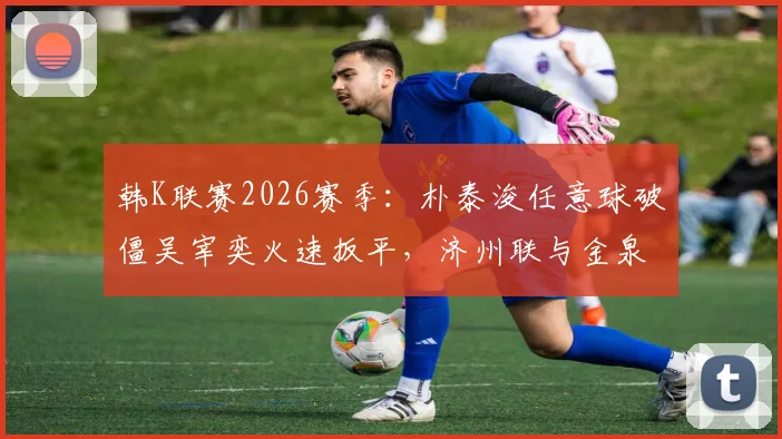 韩K联赛2026赛季：朴泰浚任意球破僵吴宰奕火速扳平，济州联与金泉尚武1-1战平精彩集锦