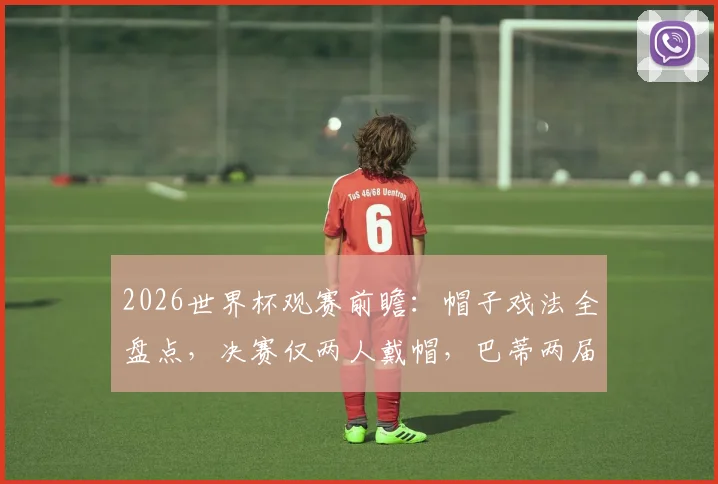 2026世界杯观赛前瞻：帽子戏法全盘点，决赛仅两人戴帽，巴蒂两届戴帽纪录能否被破？