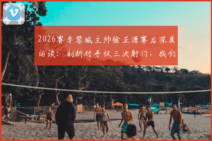 2026赛季蓉城主帅徐正源赛后深度访谈：剖析对手仅三次射门，我们狂攻却运气不佳的联赛关键战