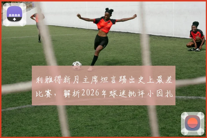利雅得新月主席坦言踢出史上最差比赛，解析2026年球迷批评小因扎吉的三大原因与球队困境