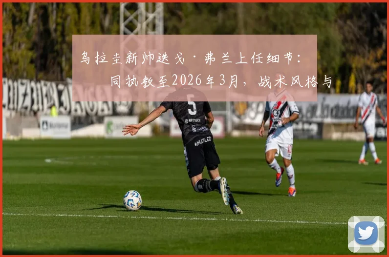 乌拉圭新帅迭戈·弗兰上任细节：合同执教至2026年3月，战术风格与首秀时间前瞻