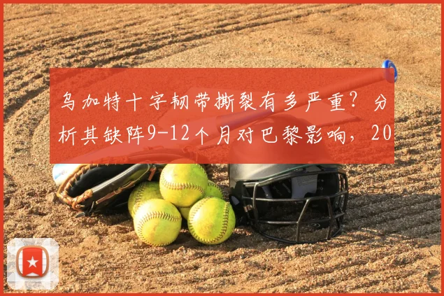 乌加特十字韧带撕裂有多严重？分析其缺阵9-12个月对巴黎影响，2026复出前景展望