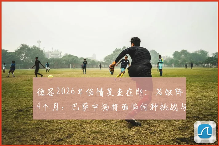 德容2026年伤情复查在即：若缺阵4个月，巴萨中场将面临何种挑战与调整方案