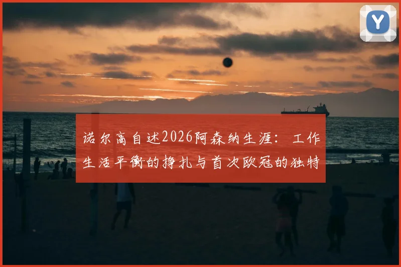 诺尔高自述2026阿森纳生涯:工作生活平衡的挣扎与首次欧冠的独特体验