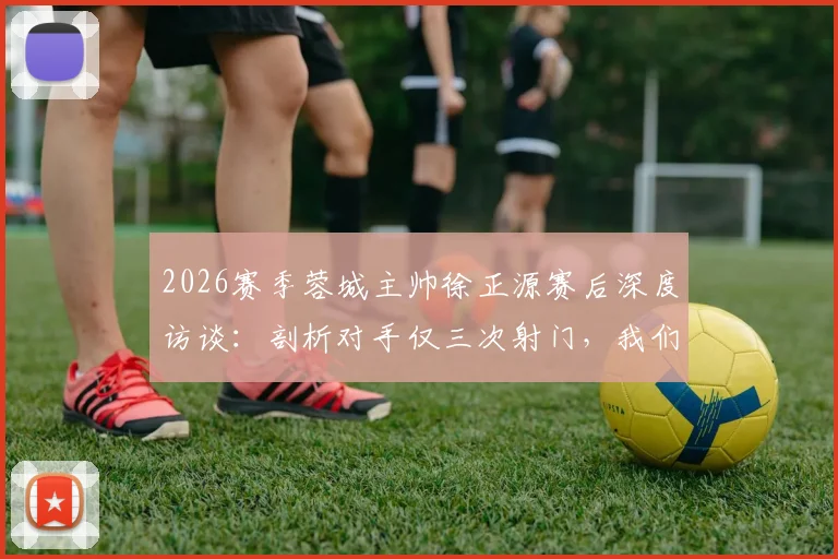 2026赛季蓉城主帅徐正源赛后深度访谈:剖析对手仅三次射门,我们狂攻却运气不佳的联赛关键战
