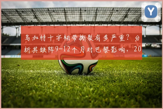 乌加特十字韧带撕裂有多严重？分析其缺阵9-12个月对巴黎影响，2026复出前景展望