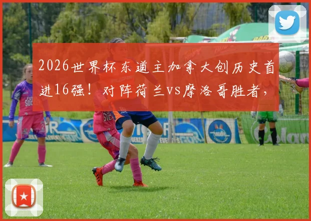 2026世界杯东道主加拿大创历史首进16强！对阵荷兰vs摩洛哥胜者，赛程解析与晋级之路全回顾