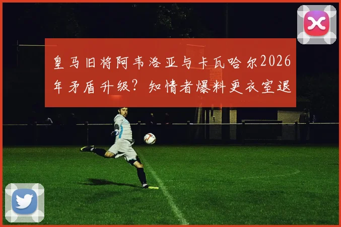 皇马旧将阿韦洛亚与卡瓦哈尔2026年矛盾升级?知情者爆料更衣室退役内幕与冷落传闻真相