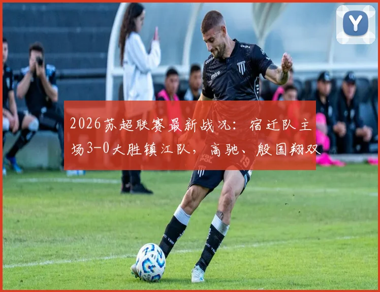2026苏超联赛最新战况：宿迁队主场3-0大胜镇江队，高驰、殷国翔双双建功