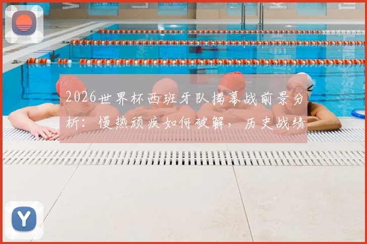 2026世界杯西班牙队揭幕战前景分析：慢热顽疾如何破解，历史战绩仅1胜的深层原因