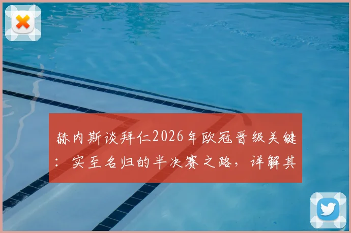 赫内斯谈拜仁2026年欧冠晋级关键：实至名归的半决赛之路，详解其“把握对手失误”的赢球哲学