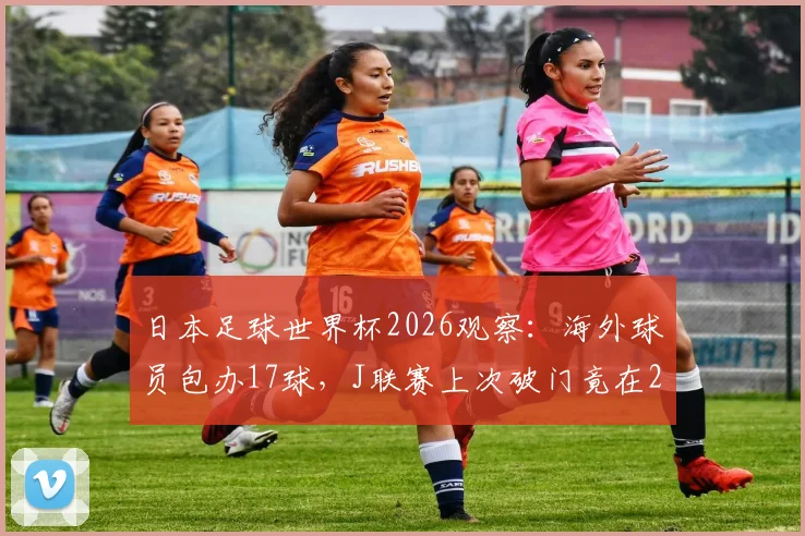 日本足球世界杯2026观察：海外球员包办17球，J联赛上次破门竟在2010，成因与未来影响全解析