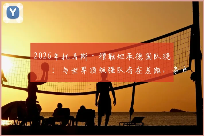 2026年托马斯·穆勒坦承德国队现状：与世界顶级强队存在差距，争胜心有余而力不足