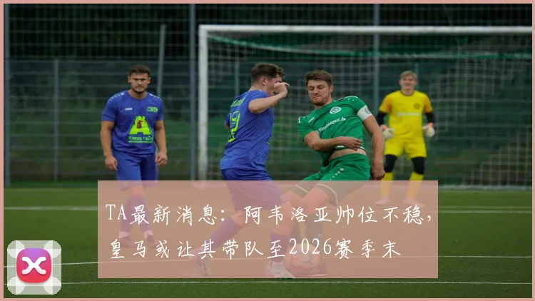 TA最新消息：阿韦洛亚帅位不稳，皇马或让其带队至2026赛季末