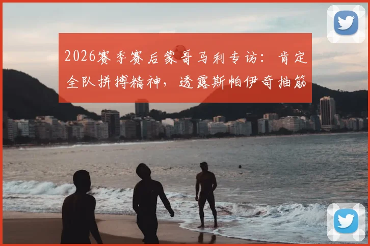 2026赛季赛后蒙哥马利专访：肯定全队拼搏精神，透露斯帕伊奇抽筋详情与后续应对方案