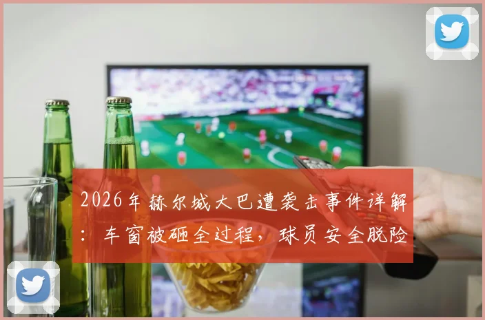 2026年赫尔城大巴遭袭击事件详解：车窗被砸全过程，球员安全脱险原因与俱乐部后续应对措施