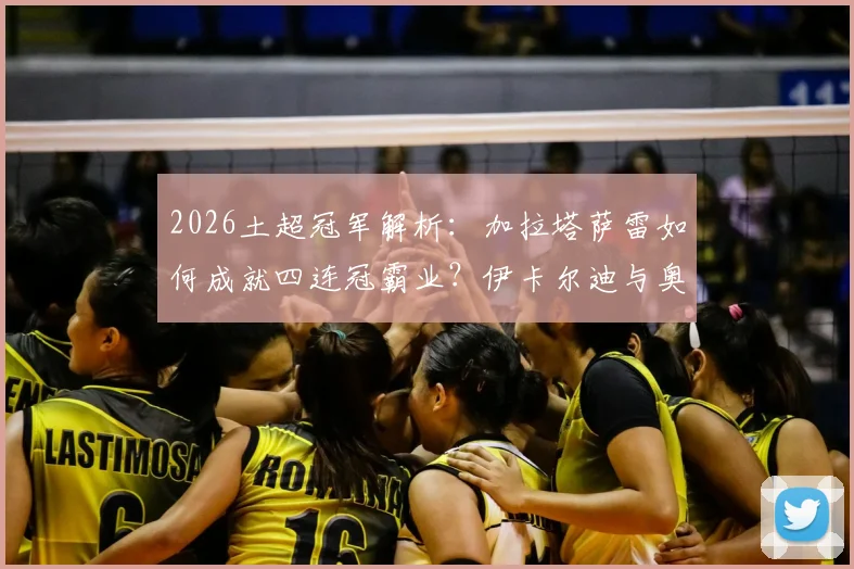 2026土超冠军解析：加拉塔萨雷如何成就四连冠霸业？伊卡尔迪与奥斯梅恩关键数据全面对比