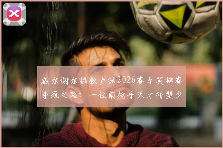 威尔谢尔执教卢顿2026赛季英锦赛夺冠之路：一位前枪手天才转型少帅的首个冠军奖杯