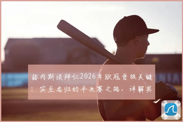 赫内斯谈拜仁2026年欧冠晋级关键：实至名归的半决赛之路，详解其“把握对手失误”的赢球哲学