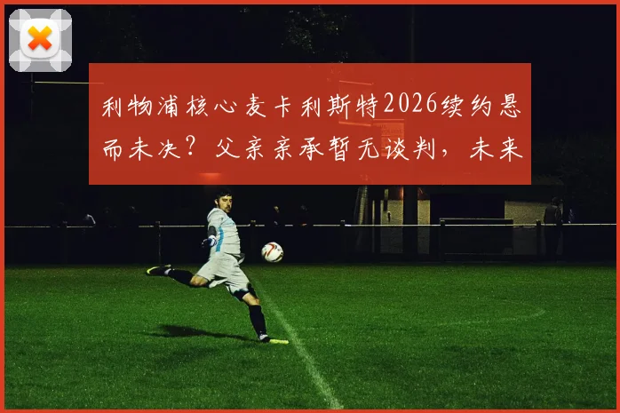 利物浦核心麦卡利斯特2026续约悬而未决？父亲亲承暂无谈判，未来去向引关注