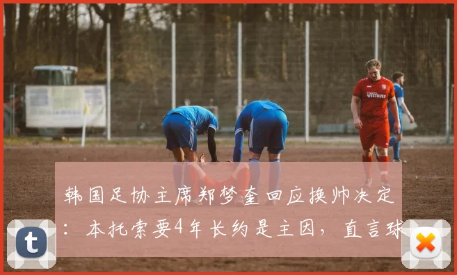 韩国足协主席郑梦奎回应换帅决定：本托索要4年长约是主因，直言球队若进2026世界杯16强便无争议