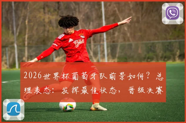2026世界杯葡萄牙队前景如何？总理表态：发挥最佳状态，晋级决赛或有可能