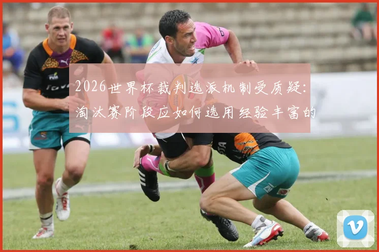 2026世界杯裁判选派机制受质疑：淘汰赛阶段应如何选用经验丰富的资深裁判？