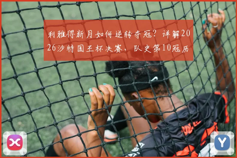 利雅得新月如何逆转夺冠?详解2026沙特国王杯决赛,队史第10冠历程与阵容分析
