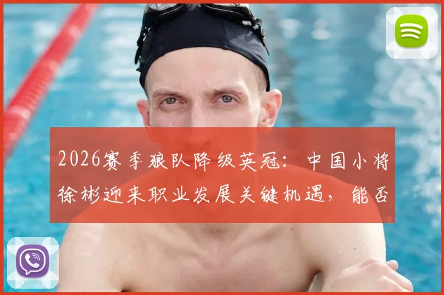 2026赛季狼队降级英冠：中国小将徐彬迎来职业发展关键机遇，能否站稳脚跟？