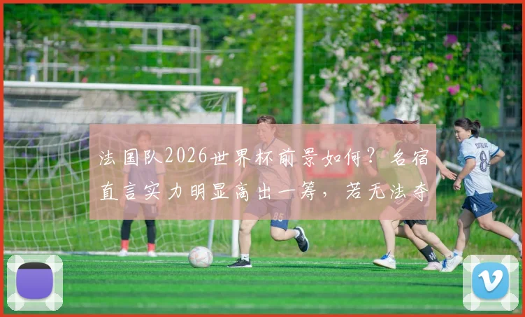 法国队2026世界杯前景如何？名宿直言实力明显高出一筹，若无法夺冠将成巨大遗憾