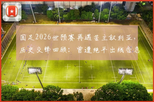 国足2026世预赛再遇苦主叙利亚，历史交锋回顾：曾遭绝平出线告急，退钱哥名场面诞生始末