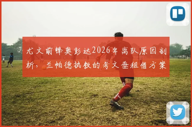 尤文前锋奥彭达2026年离队原因剖析，兰帕德执教的考文垂租借方案与条件详解