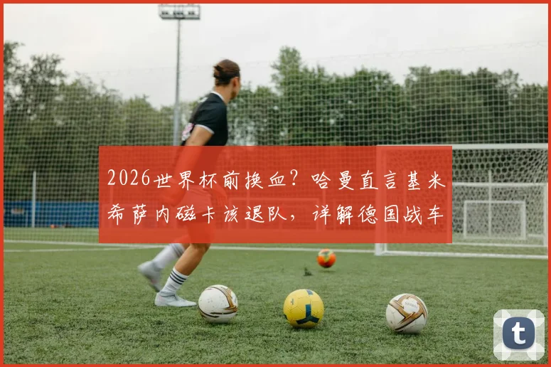 2026世界杯前换血？哈曼直言基米希萨内磁卡该退队，详解德国战车换帅后战术与阵容矛盾