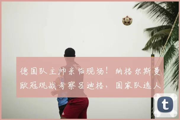 德国队主帅亲临现场！纳格尔斯曼欧冠观战考察吕迪格，国家队选人动向解读