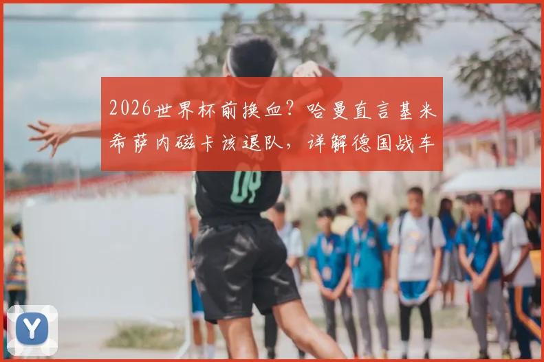 2026世界杯前换血?哈曼直言基米希萨内磁卡该退队,详解德国战车换帅后战术与阵容矛盾