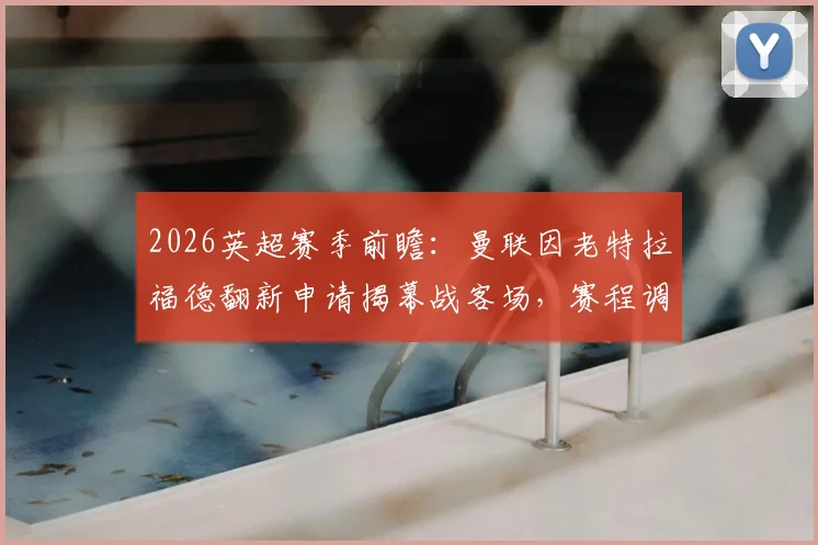 2026英超赛季前瞻：曼联因老特拉福德翻新申请揭幕战客场，赛程调整与球场改造进度解析