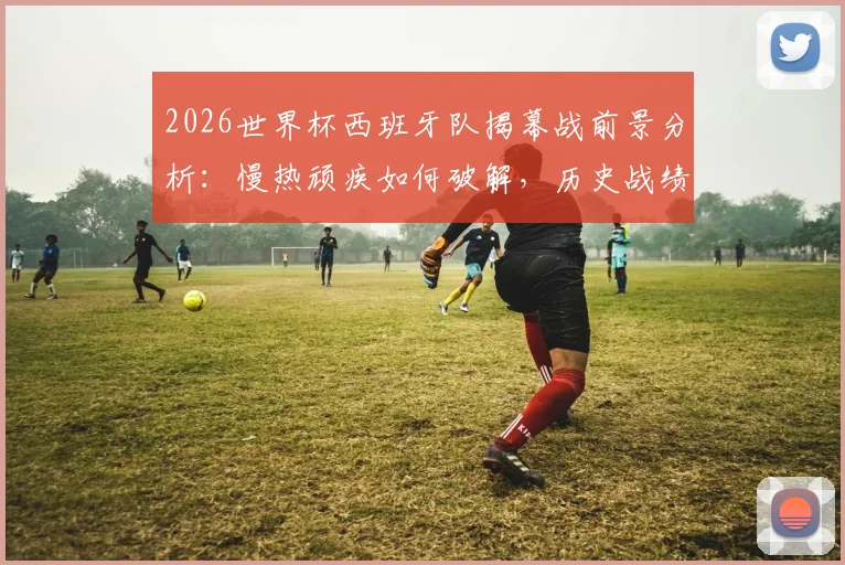2026世界杯西班牙队揭幕战前景分析：慢热顽疾如何破解，历史战绩仅1胜的深层原因