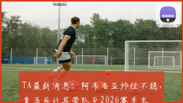 TA最新消息：阿韦洛亚帅位不稳，皇马或让其带队至2026赛季末
