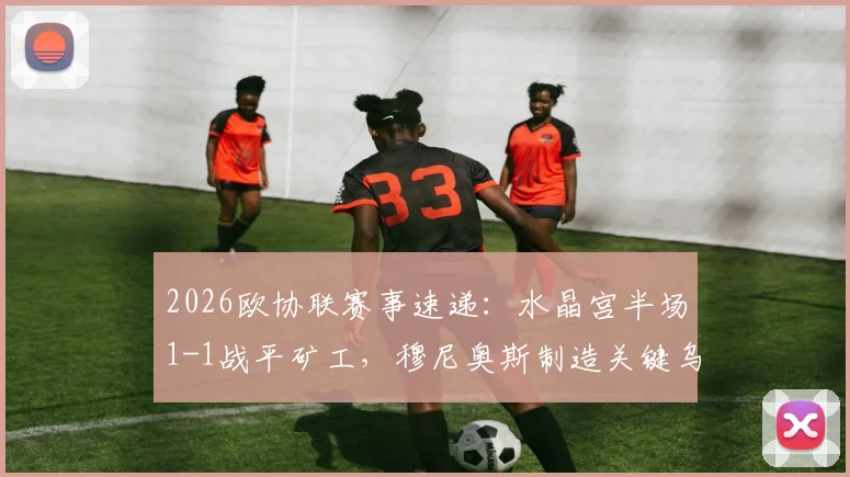 2026欧协联赛事速递：水晶宫半场1-1战平矿工，穆尼奥斯制造关键乌龙球全记录