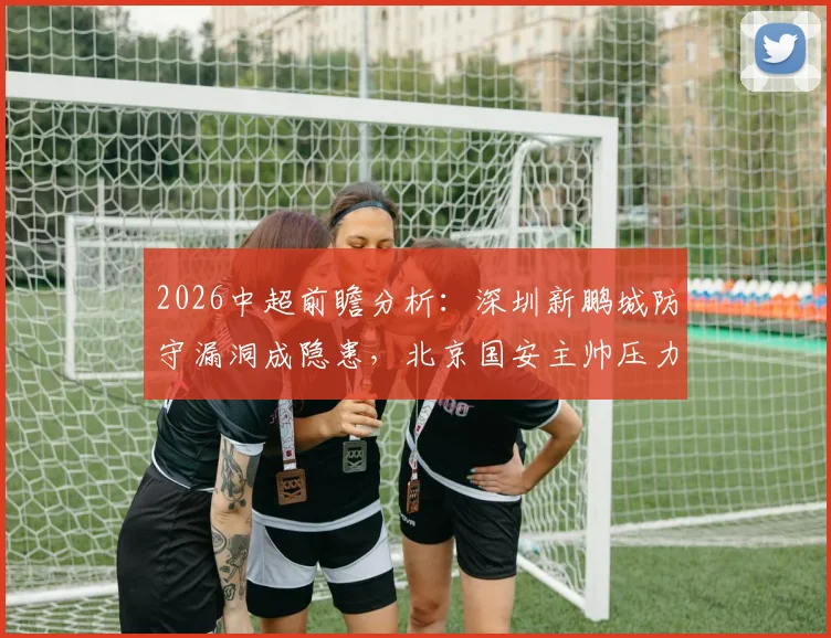 2026中超前瞻分析：深圳新鹏城防守漏洞成隐患，北京国安主帅压力大，两队对决关键看点解读