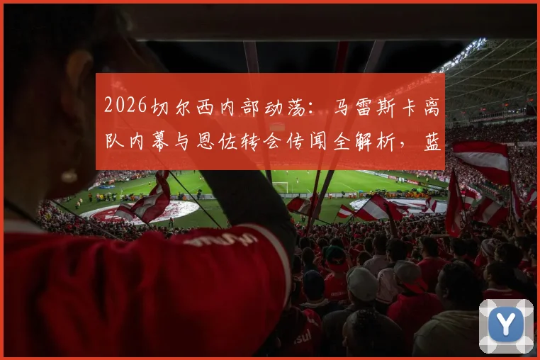 2026切尔西内部动荡：马雷斯卡离队内幕与恩佐转会传闻全解析，蓝军未来中场变动追踪