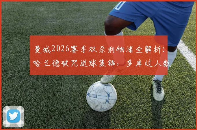 曼城2026赛季双杀利物浦全解析:哈兰德破咒进球集锦,多库过人数据盘点,瓜帅战术如何完胜