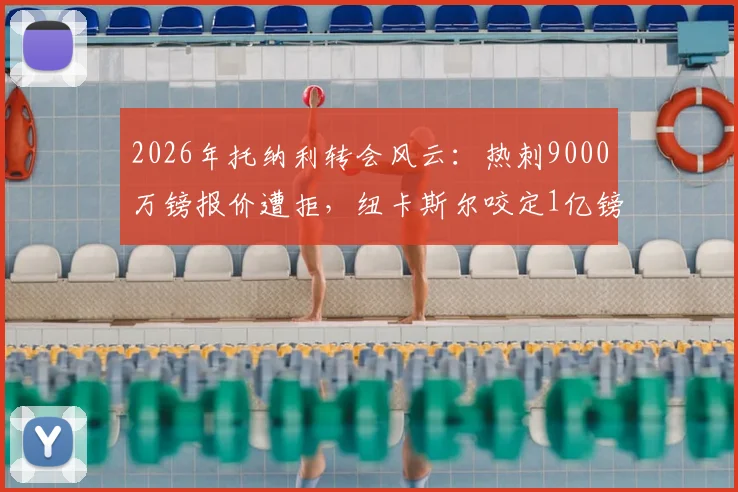 2026年托纳利转会风云:热刺9000万镑报价遭拒,纽卡斯尔咬定1亿镑不放人,交易陷入僵局