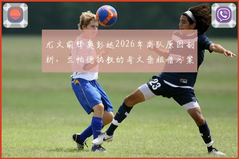 尤文前锋奥彭达2026年离队原因剖析,兰帕德执教的考文垂租借方案与条件详解