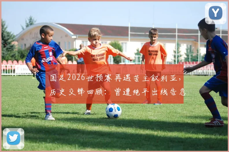国足2026世预赛再遇苦主叙利亚，历史交锋回顾：曾遭绝平出线告急，退钱哥名场面诞生始末
